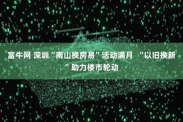 富牛网 深圳“南山换房易”活动满月  “以旧换新”助力楼市轮动