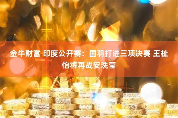 金牛财富 印度公开赛：国羽打进三项决赛 王祉怡将再战安洗莹