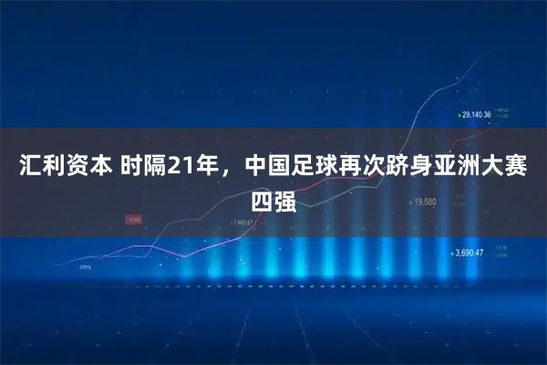 汇利资本 时隔21年，中国足球再次跻身亚洲大赛四强