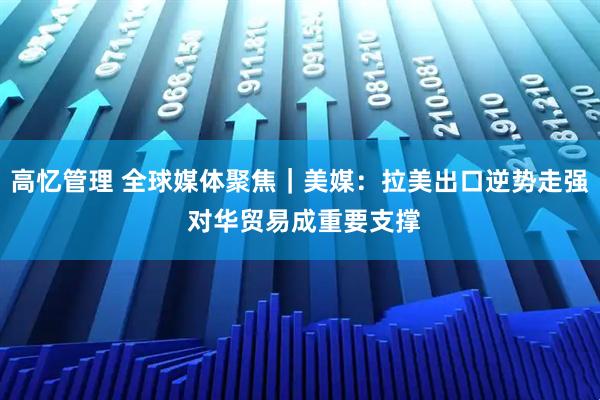 高忆管理 全球媒体聚焦｜美媒：拉美出口逆势走强 对华贸易成重要支撑