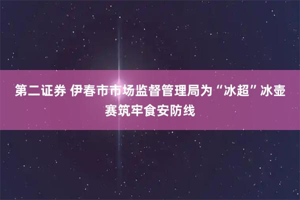 第二证券 伊春市市场监督管理局为“冰超”冰壶赛筑牢食安防线
