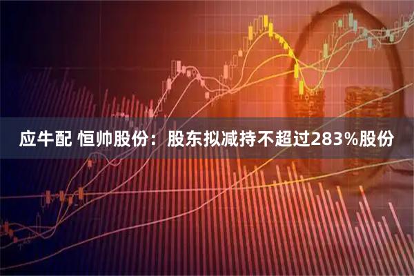 应牛配 恒帅股份：股东拟减持不超过283%股份