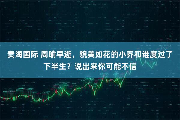 贵海国际 周瑜早逝，貌美如花的小乔和谁度过了下半生？说出来你可能不信