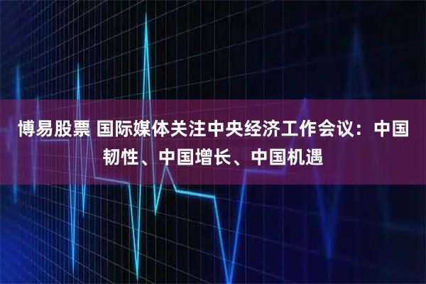 博易股票 国际媒体关注中央经济工作会议：中国韧性、中国增长、中国机遇
