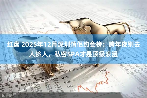 红盘 2025年12月深圳情侣约会榜：跨年夜别去人挤人，私密SPA才是顶级浪漫