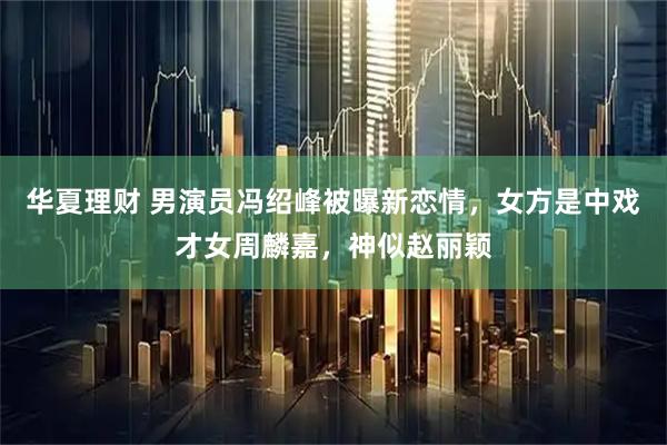 华夏理财 男演员冯绍峰被曝新恋情，女方是中戏才女周麟嘉，神似赵丽颖