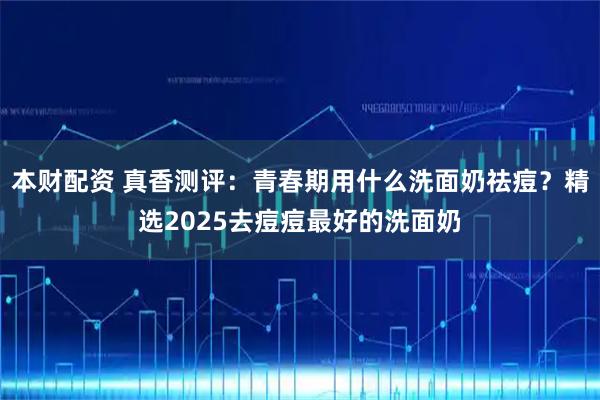 本财配资 真香测评：青春期用什么洗面奶祛痘？精选2025去痘痘最好的洗面奶